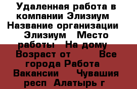 Удаленная работа в компании Элизиум › Название организации ­ Элизиум › Место работы ­ На дому › Возраст от ­ 16 - Все города Работа » Вакансии   . Чувашия респ.,Алатырь г.